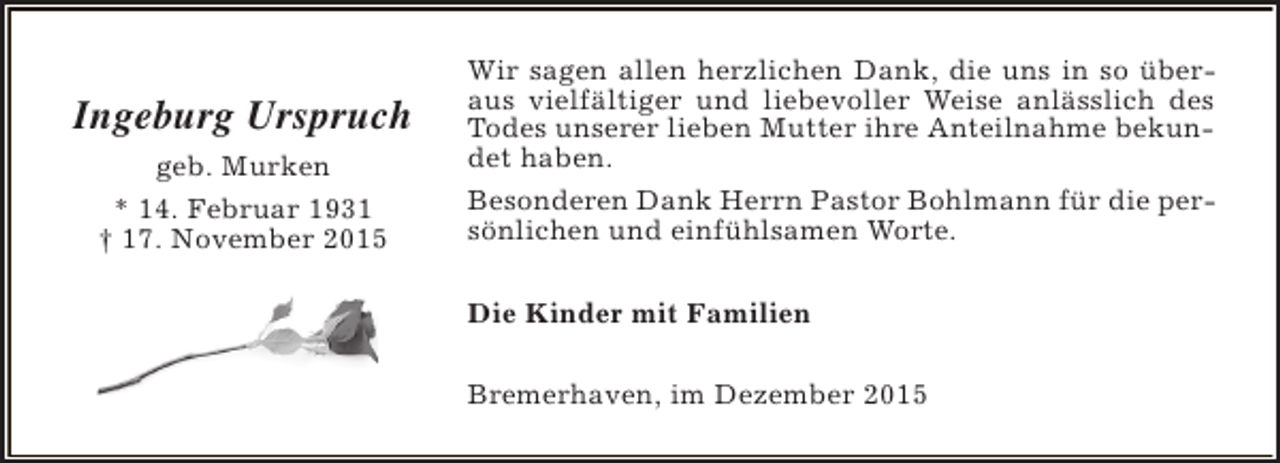 <p>Ingeburg Urspruch<br />geb. Murken<br />* 14. Februar 1931<br />† 17. November 2015</p><p>Wir sagen allen herzlichen Dank, die uns in so überaus vielfältiger und liebevoller Weise anlässlich des<br />Todes unserer lieben Mutter ihre Anteilnahme bekundet haben.<br />Besonderen Dank Herrn Pastor Bohlmann für die persönlichen und einfühlsamen Worte.<br />Die Kinder mit Familien<br />Bremerhaven, im Dezember 2015</p>