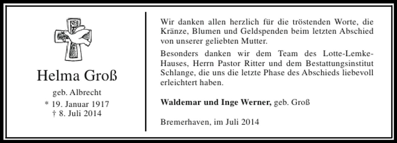 <p>Helma Groß<br />geb. Albrecht<br />* 19. Januar 1917<br />† 8. Juli 2014</p><p>Wir danken allen herzlich für die tröstenden Worte, die<br />Kränze, Blumen und Geldspenden beim letzten Abschied<br />von unserer geliebten Mutter.<br />Besonders danken wir dem Team des Lotte-LemkeHauses, Herrn Pastor Ritter und dem Bestattungsinstitut<br />Schlange, die uns die letzte Phase des Abschieds liebevoll<br />erleichtert haben.<br />Waldemar und Inge Werner, geb. Groß<br />Bremerhaven, im Juli 2014</p>