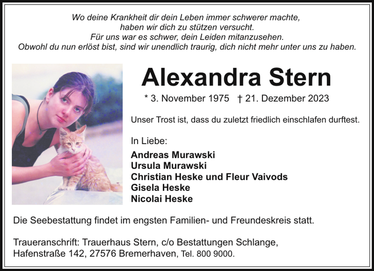 <p>Wo deine Krankheit dir dein Leben immer schwerer machte,<br />haben wir dich zu stützen versucht.<br />Für uns war es schwer, dein Leiden mitanzusehen.<br />Obwohl du nun erlöst bist, sind wir unendlich traurig, dich nicht mehr unter uns zu haben.</p><p>Alexandra Stern<br />* 3. November 1975 † 21. Dezember 2023</p><p>Unser Trost ist, dass du zuletzt friedlich einschlafen durftest.</p><p>In Liebe:<br />Andreas Murawski<br />Ursula Murawski<br />Christian Heske und Fleur Vaivods<br />Gisela Heske<br />Nicolai Heske<br />Die Seebestattung findet im engsten Familien- und Freundeskreis statt.<br />Traueranschrift: Trauerhaus Stern, c/o Bestattungen Schlange,<br />Hafenstraße 142, 27576 Bremerhaven, Tel. 800 9000.</p>