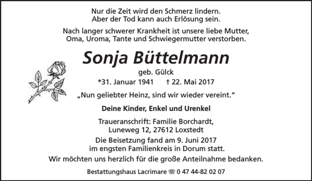 <p>Nur die Zeit wird den Schmerz lindern.<br />Aber der Tod kann auch Erlösung sein.<br />Nach langer schwerer Krankheit ist unsere liebe Mutter,<br />Oma, Uroma, Tante und Schwiegermutter verstorben.</p><p>Sonja Büttelmann<br />geb. Gülck<br />*31. Januar 1941<br />† 22. Mai 2017</p><p>„Nun geliebter Heinz, sind wir wieder vereint.“<br />Deine Kinder, Enkel und Urenkel<br />Traueranschrift: Familie Borchardt,<br />Luneweg 12, 27612 Loxstedt<br />Die Beisetzung fand am 9. Juni 2017<br />im engsten Familienkreis in Dorum statt.<br />Wir möchten uns herzlich für die große Anteilnahme bedanken.<br />Bestattungshaus Lacrimare s 0 47 44-82 02 07</p>