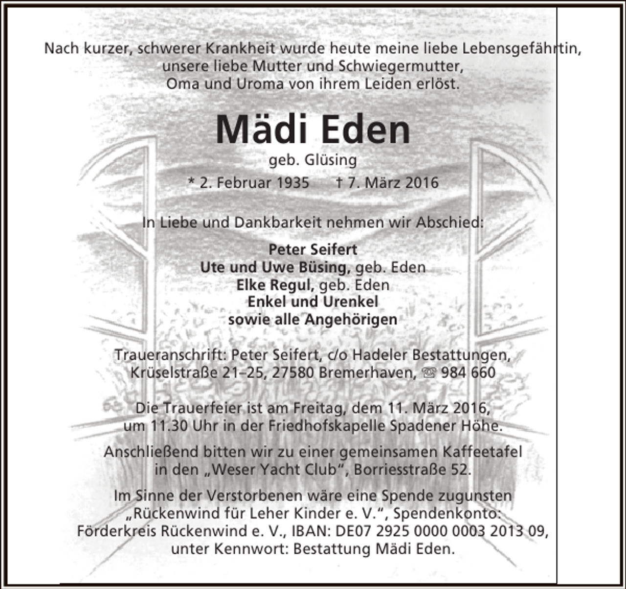 <p>Nach kurzer, schwerer Krankheit wurde heute meine liebe Lebensgefährtin,<br />unsere liebe Mutter und Schwiegermutter,<br />Oma und Uroma von ihrem Leiden erlöst.</p><p>Mädi Eden</p><p>geb. Glüsing<br />* 2. Februar 1935<br />† 7. März 2016<br />In Liebe und Dankbarkeit nehmen wir Abschied:<br />Peter Seifert<br />Ute und Uwe Büsing, geb. Eden<br />Elke Regul, geb. Eden<br />Enkel und Urenkel<br />sowie alle Angehörigen<br />Traueranschrift: Peter Seifert, c/o Hadeler Bestattungen,<br />Krüselstraße 21–25, 27580 Bremerhaven,  984 660<br />Die Trauerfeier ist am Freitag, dem 11. März 2016,<br />um 11.30 Uhr in der Friedhofskapelle Spadener Höhe.<br />Anschließend bitten wir zu einer gemeinsamen Kaffeetafel<br />in den „Weser Yacht Club“, Borriesstraße 52.<br />Im Sinne der Verstorbenen wäre eine Spende zugunsten<br />„Rückenwind für Leher Kinder e. V.“, Spendenkonto:<br />Förderkreis Rückenwind e. V., IBAN: DE07 2925 03 2013 09,<br />unter Kennwort: Bestattung Mädi Eden.</p>