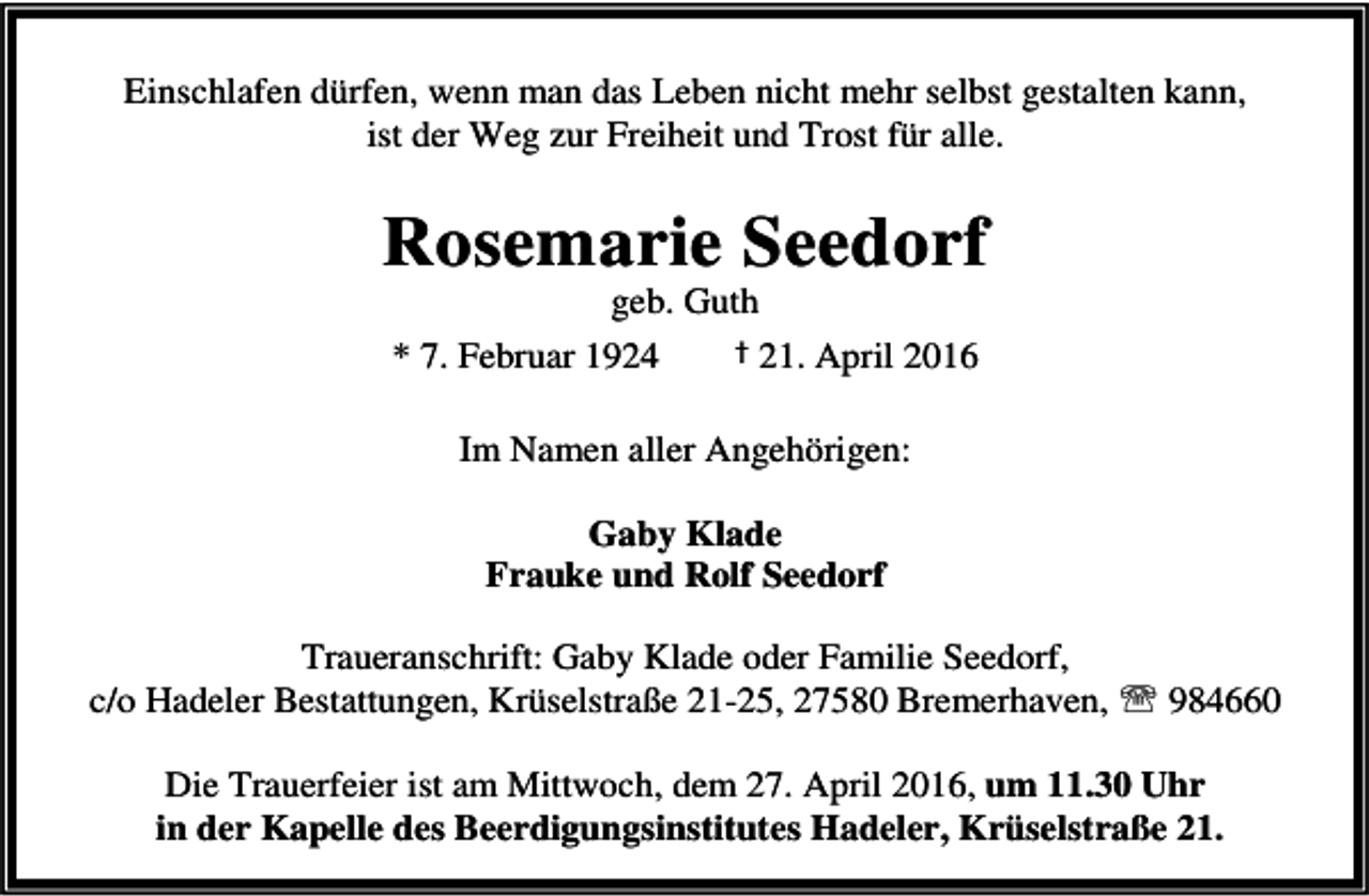 <p>Einschlafen dürfen, wenn man das Leben nicht mehr selbst gestalten kann,<br />ist der Weg zur Freiheit und Trost für alle.</p><p>Rosemarie Seedorf<br />geb. Guth</p><p>* 7. Februar 1924</p><p>† 21. April 2016</p><p>Im Namen aller Angehörigen:<br />Gaby Klade<br />Frauke und Rolf Seedorf<br />Traueranschrift: Gaby Klade oder Familie Seedorf,<br />c/o Hadeler Bestattungen, Krüselstraße 21-25, 27580 Bremerhaven, ℡ 984660<br />Die Trauerfeier ist am Mittwoch, dem 27. April 2016, um 11.30 Uhr<br />in der Kapelle des Beerdigungsinstitutes Hadeler, Krüselstraße 21.</p>