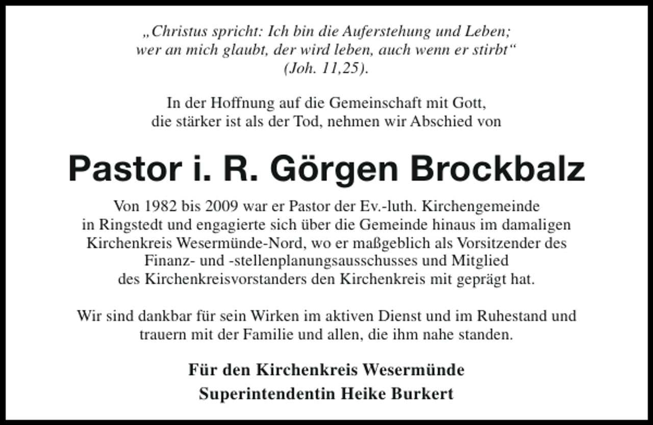 <p>„Christus spricht: Ich bin die Auferstehung und Leben;<br />wer an mich glaubt, der wird leben, auch wenn er stirbt“<br />(Joh. 11,25).<br />In der Hoffnung auf die Gemeinschaft mit Gott,<br />die stärker ist als der Tod, nehmen wir Abschied von</p><p>Pastor i. R. Görgen Brockbalz<br />Von 1982 bis 2009 war er Pastor der Ev.-luth. Kirchengemeinde<br />in Ringstedt und engagierte sich über die Gemeinde hinaus im damaligen<br />Kirchenkreis Wesermünde-Nord, wo er maßgeblich als Vorsitzender des<br />Finanz- und -stellenplanungsausschusses und Mitglied<br />des Kirchenkreisvorstanders den Kirchenkreis mit geprägt hat.<br />Wir sind dankbar für sein Wirken im aktiven Dienst und im Ruhestand und<br />trauern mit der Familie und allen, die ihm nahe standen.</p><p>Für den Kirchenkreis Wesermünde<br />Superintendentin Heike Burkert</p>