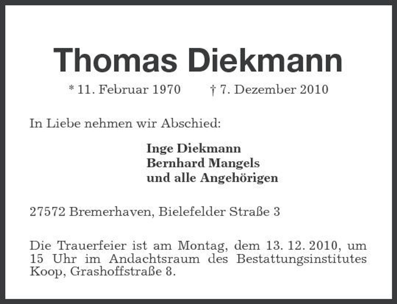 <p>Thomas Diekmann<br />* 11. Februar 1970 † 7. Dezember 2010 In Liebe nehmen wir Abschied: Inge Diekmann Bernhard Mangels und alle Angehörigen 27572 Bremerhaven, Bielefelder Straße 3 Die Trauerfeier ist am Montag, dem 13. 12. 2010, um 15 Uhr im Andachtsraum des Bestattungsinstitutes Koop, Grashoffstraße 8.</p>