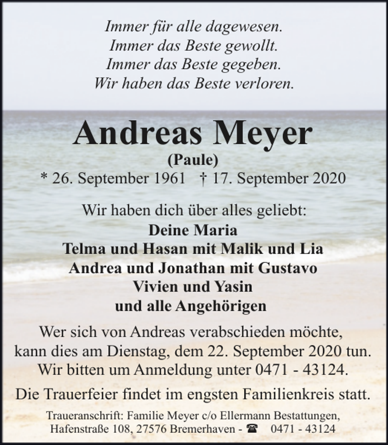 <p>Immer für alle dagewesen.<br />Immer das Beste gewollt.<br />Immer das Beste gegeben.<br />Wir haben das Beste verloren.</p><p>Andreas Meyer</p><p>(Paule)<br />* 26. September 1961 † 17. September 2020<br />Wir haben dich über alles geliebt:<br />Deine Maria<br />Telma und Hasan mit Malik und Lia<br />Andrea und Jonathan mit Gustavo<br />Vivien und Yasin<br />und alle Angehörigen<br />Wer sich von Andreas verabschieden möchte,<br />kann dies am Dienstag, dem 22. September 2020 tun.<br />Wir bitten um Anmeldung unter 0471 - 43124.<br />Die Trauerfeier findet im engsten Familienkreis statt.<br />Traueranschrift: Familie Meyer c/o Ellermann Bestattungen,<br />Hafenstraße 108, 27576 Bremerhaven - ( 0471 - 43124</p>