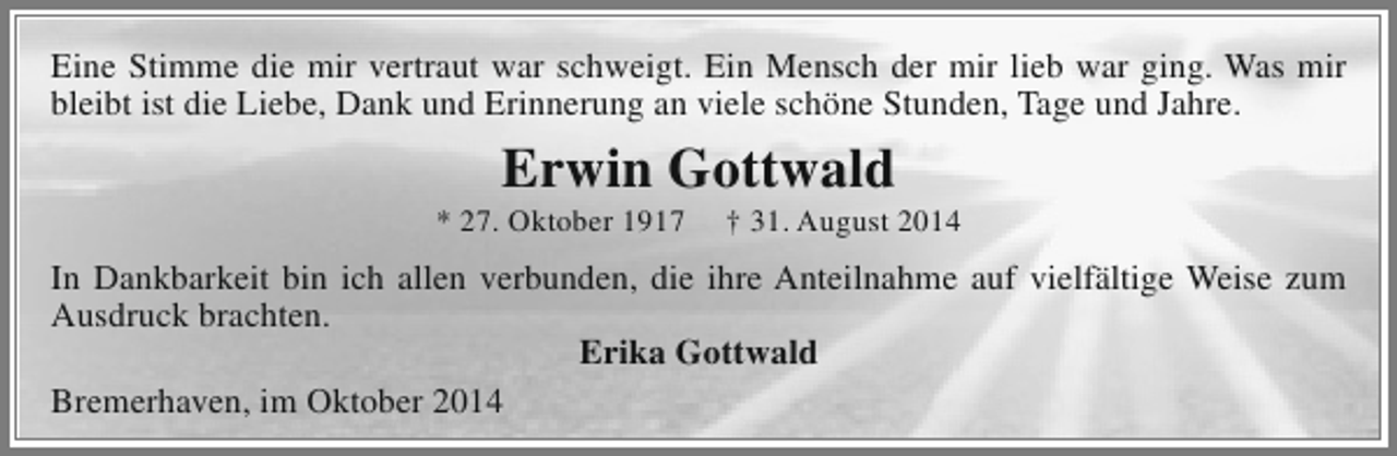 <p>Eine Stimme die mir vertraut war schweigt. Ein Mensch der mir lieb war ging. Was mir<br />bleibt ist die Liebe, Dank und Erinnerung an viele schöne Stunden, Tage und Jahre.</p><p>Erwin Gottwald</p><p>* 27. Oktober 1917</p><p>† 31. August 2014</p><p>In Dankbarkeit bin ich allen verbunden, die ihre Anteilnahme auf vielfältige Weise zum<br />Ausdruck brachten.<br />Erika Gottwald<br />Bremerhaven, im Oktober 2014</p>