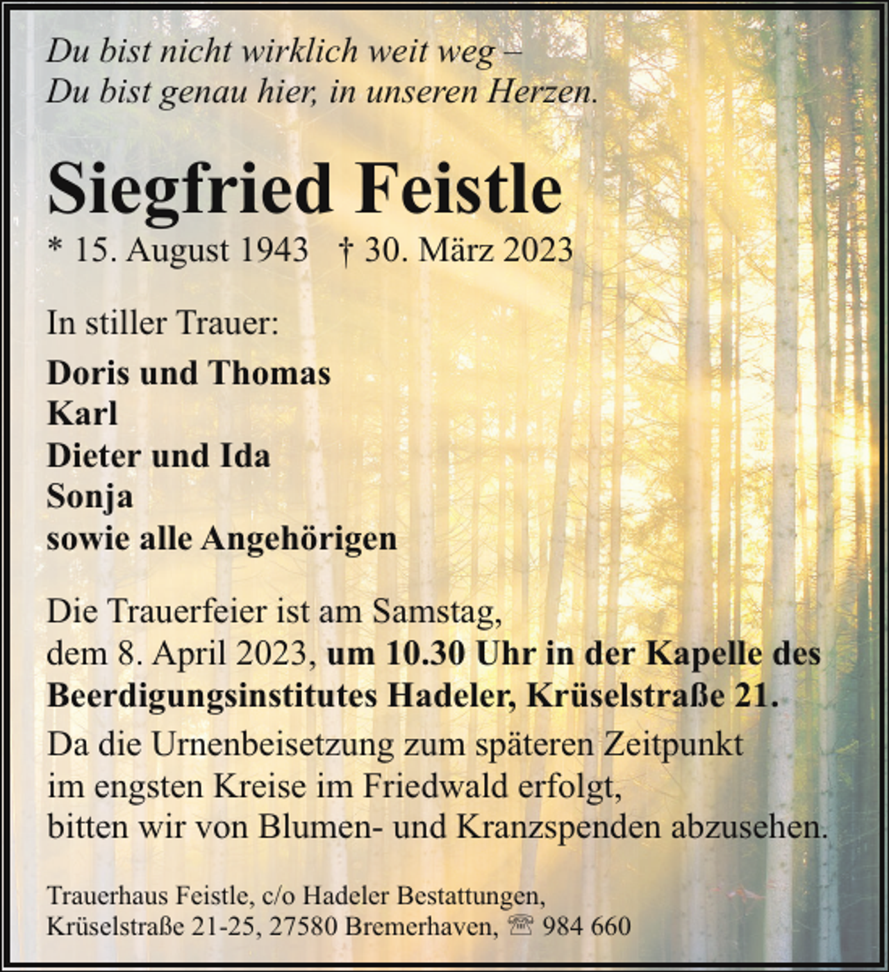 <p>Du bist nicht wirklich weit weg –<br />Du bist genau hier, in unseren Herzen.</p><p>Siegfried Feistle</p><p>* 15. August 1943 † 30. März 2023<br />In stiller Trauer:<br />Doris und Thomas<br />Karl<br />Dieter und Ida<br />Sonja<br />sowie alle Angehörigen<br />Die Trauerfeier ist am Samstag,<br />dem 8. April 2023, um 10.30 Uhr in der Kapelle des<br />Beerdigungsinstitutes Hadeler, Krüselstraße 21.<br />Da die Urnenbeisetzung zum späteren Zeitpunkt<br />im engsten Kreise im Friedwald erfolgt,<br />bitten wir von Blumen- und Kranzspenden abzusehen.<br />Trauerhaus Feistle, c/o Hadeler Bestattungen,<br />Krüselstraße 21-25, 27580 Bremerhaven, ' 984 660</p>