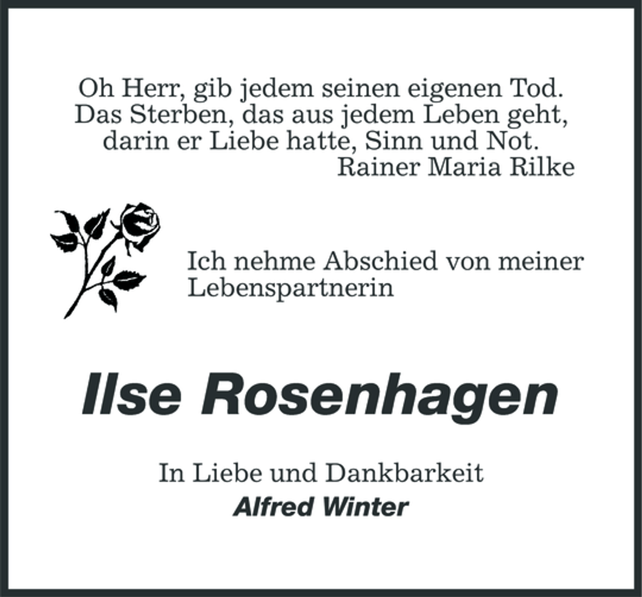 <p>Oh Herr, gib jedem seinen eigenen Tod. Das Sterben, das aus jedem Leben geht, darin er Liebe hatte, Sinn und Not. Rainer Maria Rilke</p><p>Ich nehme Abschied von meiner Lebenspartnerin</p><p>Ilse Rosenhagen<br />In Liebe und Dankbarkeit Alfred Winter</p>
