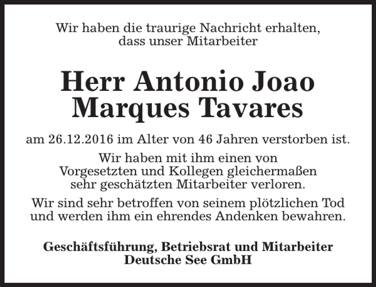 <p>Wir haben die traurige Nachricht erhalten,<br />dass unser Mitarbeiter</p><p>Herr Antonio Joao<br />Marques Tavares<br />am 26.12.2016 im Alter von 46 Jahren verstorben ist.<br />Wir haben mit ihm einen von<br />Vorgesetzten und Kollegen gleichermaßen<br />sehr geschätzten Mitarbeiter verloren.<br />Wir sind sehr betroffen von seinem plötzlichen Tod<br />und werden ihm ein ehrendes Andenken bewahren.<br />Geschäftsführung, Betriebsrat und Mitarbeiter<br />Deutsche See GmbH</p>