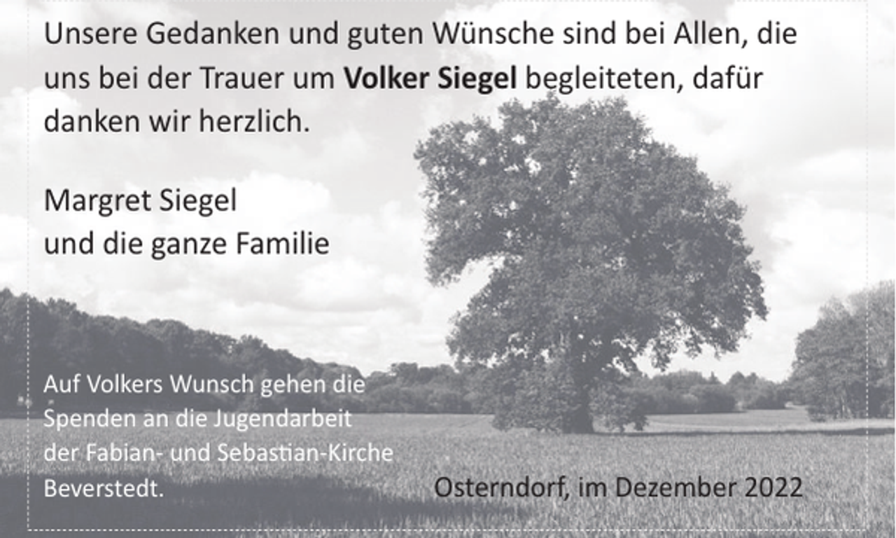 <p>Unsere Gedanken und guten Wünsche sind bei Allen, die<br />uns bei der Trauer um Volker Siegel begleiteten, dafür<br />danken wir herzlich.<br />Margret Siegel<br />und die ganze Familie</p><p>Auf Volkers Wunsch gehen die<br />Spenden an die Jugendarbeit<br />der Fabian- und Sebas"an-Kirche<br />Beverstedt.</p><p>Osterndorf, im Dezember 2022</p>