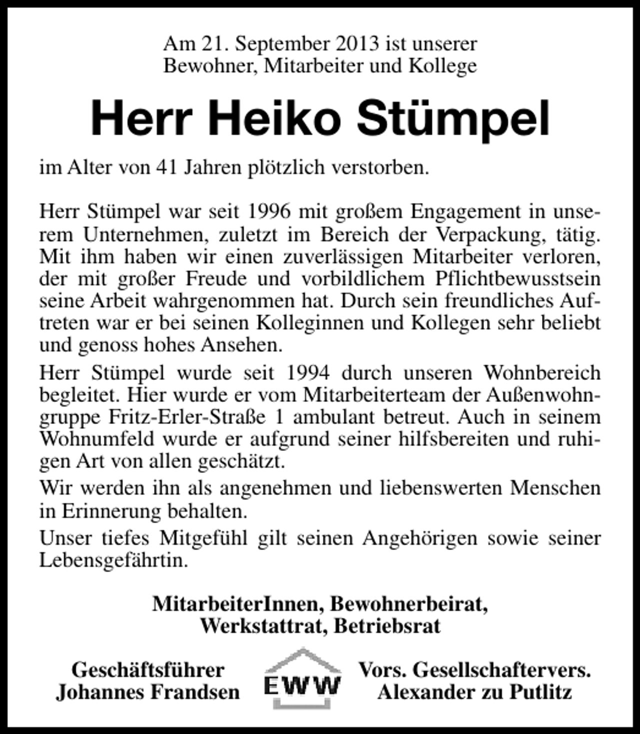 <p>Am 21. September 2013 ist unserer<br />Bewohner, Mitarbeiter und Kollege</p><p>Herr Heiko Stümpel<br />im Alter von 41 Jahren plötzlich verstorben.<br />Herr Stümpel war seit 1996 mit großem Engagement in unserem Unternehmen, zuletzt im Bereich der Verpackung, tätig.<br />Mit ihm haben wir einen zuverlässigen Mitarbeiter verloren,<br />der mit großer Freude und vorbildlichem Pflichtbewusstsein<br />seine Arbeit wahrgenommen hat. Durch sein freundliches Auftreten war er bei seinen Kolleginnen und Kollegen sehr beliebt<br />und genoss hohes Ansehen.<br />Herr Stümpel wurde seit 1994 durch unseren Wohnbereich<br />begleitet. Hier wurde er vom Mitarbeiterteam der Außenwohngruppe Fritz-Erler-Straße 1 ambulant betreut. Auch in seinem<br />Wohnumfeld wurde er aufgrund seiner hilfsbereiten und ruhigen Art von allen geschätzt.<br />Wir werden ihn als angenehmen und liebenswerten Menschen<br />in Erinnerung behalten.<br />Unser tiefes Mitgefühl gilt seinen Angehörigen sowie seiner<br />Lebensgefährtin.<br />MitarbeiterInnen, Bewohnerbeirat,<br />Werkstattrat, Betriebsrat<br />Geschäftsführer<br />Johannes Frandsen</p><p>Vors. Gesellschaftervers.<br />Alexander zu Putlitz</p>