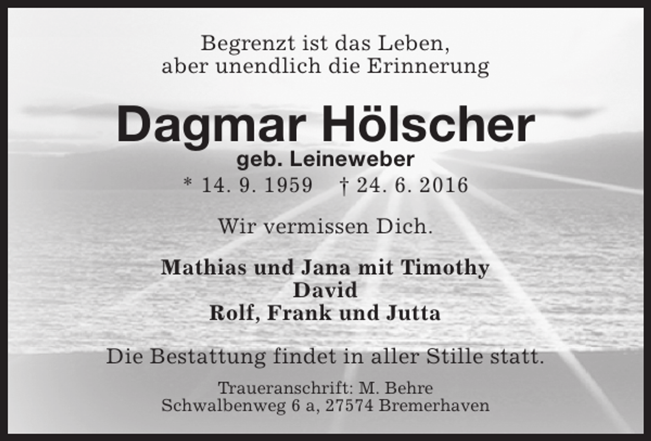 <p>Begrenzt ist das Leben,<br />aber unendlich die Erinnerung</p><p>Dagmar Hölscher<br />geb. Leineweber<br />* 14. 9. 1959</p><p>† 24. 6. 2016</p><p>Wir vermissen Dich.<br />Mathias und Jana mit Timothy<br />David<br />Rolf, Frank und Jutta<br />Die Bestattung findet in aller Stille statt.<br />Traueranschrift: M. Behre<br />Schwalbenweg 6 a, 27574 Bremerhaven</p>