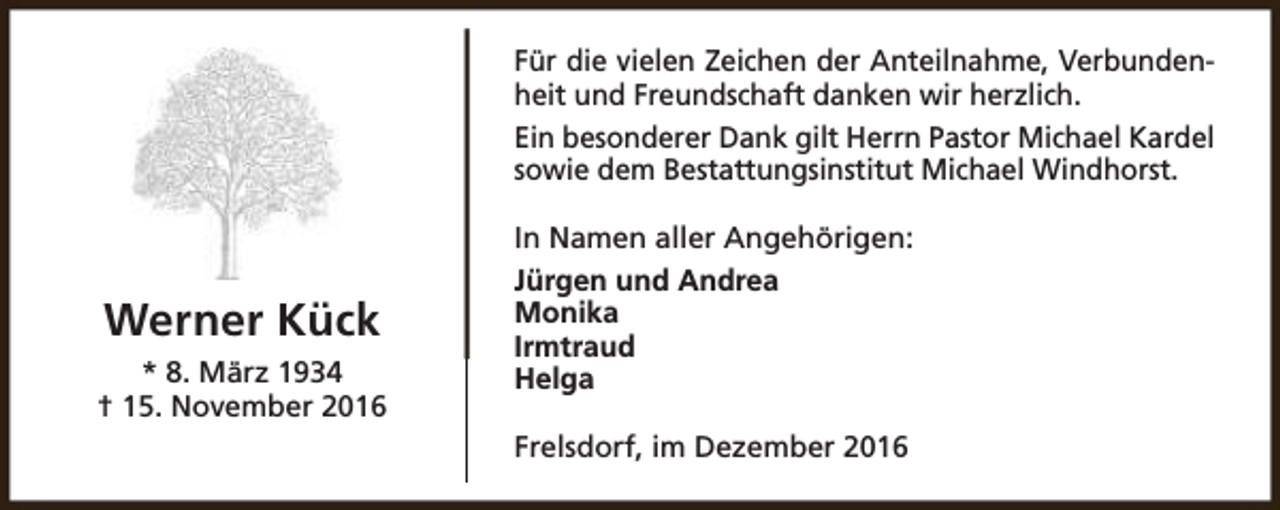 <p>Für die vielen Zeichen der Anteilnahme, Verbundenheit und Freundschaft danken wir herzlich.<br />Ein besonderer Dank gilt Herrn Pastor Michael Kardel<br />sowie dem Bestattungsinstitut Michael Windhorst.</p><p>Werner Kück<br />* 8. März 1934<br />† 15. November 2016</p><p>In Namen aller Angehörigen:<br />Jürgen und Andrea<br />Monika<br />Irmtraud<br />Helga<br />Frelsdorf, im Dezember 2016</p>