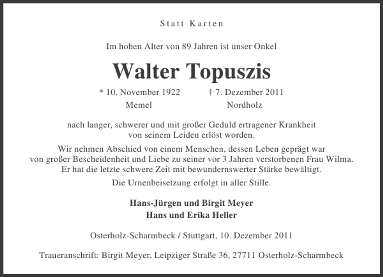 <p>Statt Karten<br />Im hohen Alter von 89 Jahren ist unser Onkel</p><p>Walter Topuszis<br />* 10. November 1922<br />Memel</p><p>† 7. Dezember 2011<br />Nordholz</p><p>nach langer, schwerer und mit großer Geduld ertragener Krankheit<br />von seinem Leiden erlöst worden.<br />Wir nehmen Abschied von einem Menschen, dessen Leben geprägt war<br />von großer Bescheidenheit und Liebe zu seiner vor 3 Jahren verstorbenen Frau Wilma.<br />Er hat die letzte schwere Zeit mit bewundernswerter Stärke bewältigt.<br />Die Urnenbeisetzung erfolgt in aller Stille.<br />Hans-Jürgen und Birgit Meyer<br />Hans und Erika Heller<br />Osterholz-Scharmbeck / Stuttgart, 10. Dezember 2011<br />Traueranschrift: Birgit Meyer, Leipziger Straße 36, 27711 Osterholz-Scharmbeck</p>