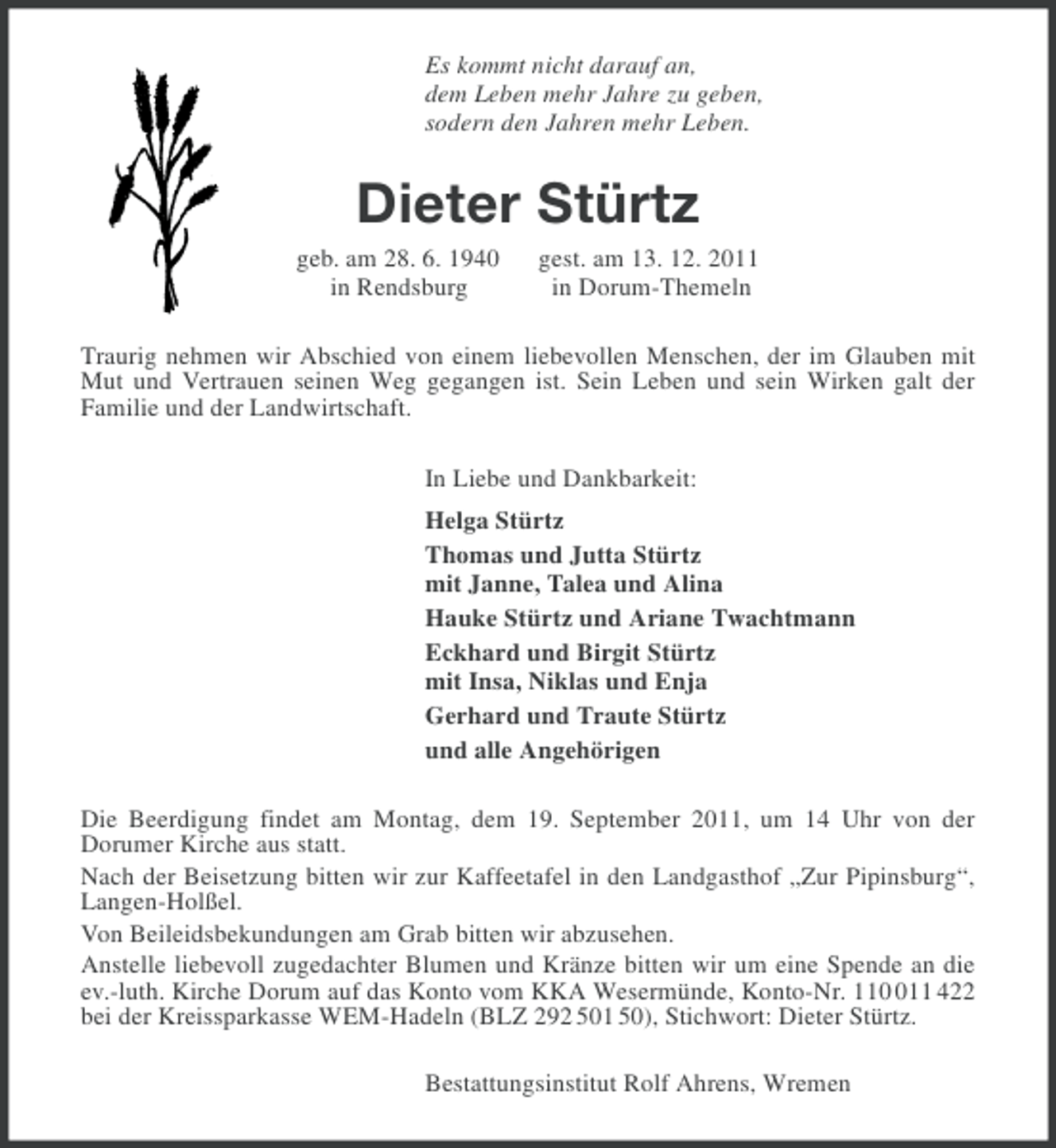 <p>Es kommt nicht darauf an,<br />dem Leben mehr Jahre zu geben,<br />sodern den Jahren mehr Leben.</p><p>Dieter Stürtz<br />geb. am 28. 6. 1940<br />in Rendsburg</p><p>gest. am 13. 12. 2011<br />in Dorum-Themeln</p><p>Traurig nehmen wir Abschied von einem liebevollen Menschen, der im Glauben mit<br />Mut und Vertrauen seinen Weg gegangen ist. Sein Leben und sein Wirken galt der<br />Familie und der Landwirtschaft.<br />In Liebe und Dankbarkeit:<br />Helga Stürtz<br />Thomas und Jutta Stürtz<br />mit Janne, Talea und Alina<br />Hauke Stürtz und Ariane Twachtmann<br />Eckhard und Birgit Stürtz<br />mit Insa, Niklas und Enja<br />Gerhard und Traute Stürtz<br />und alle Angehörigen<br />Die Beerdigung findet am Montag, dem 19. September 2011, um 14 Uhr von der<br />Dorumer Kirche aus statt.<br />Nach der Beisetzung bitten wir zur Kaffeetafel in den Landgasthof „Zur Pipinsburg“,<br />Langen-Holßel.<br />Von Beileidsbekundungen am Grab bitten wir abzusehen.<br />Anstelle liebevoll zugedachter Blumen und Kränze bitten wir um eine Spende an die<br />ev.-luth. Kirche Dorum auf das Konto vom KKA Wesermünde, Konto-Nr. 1111 422<br />bei der Kreissparkasse WEM-Hadeln (BLZ 292 501 50), Stichwort: Dieter Stürtz.<br />Bestattungsinstitut Rolf Ahrens, Wremen</p>