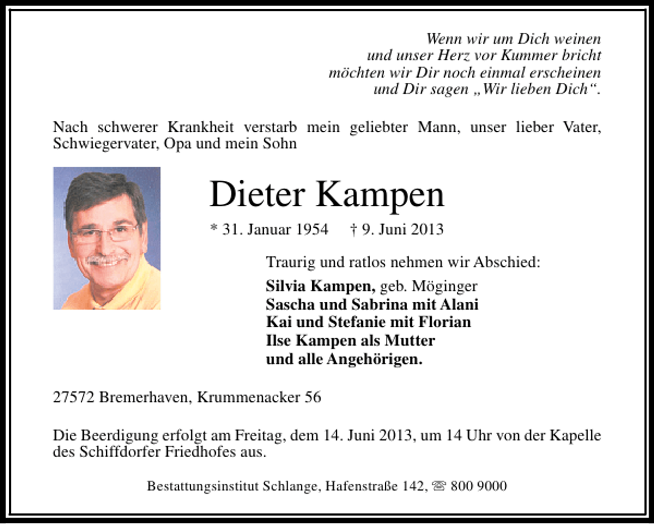 <p>Wenn wir um Dich weinen<br />und unser Herz vor Kummer bricht<br />möchten wir Dir noch einmal erscheinen<br />und Dir sagen „Wir lieben Dich“.<br />Nach schwerer Krankheit verstarb mein geliebter Mann, unser lieber Vater,<br />Schwiegervater, Opa und mein Sohn</p>
<p>Dieter Kampen<br />* 31. Januar 1954</p>
<p>† 9. Juni 2013</p>
<p>Traurig und ratlos nehmen wir Abschied:<br />Silvia Kampen, geb. Möginger<br />Sascha und Sabrina mit Alani<br />Kai und Stefanie mit Florian<br />Ilse Kampen als Mutter<br />und alle Angehörigen.<br />27572 Bremerhaven, Krummenacker 56<br />Die Beerdigung erfolgt am Freitag, dem 14. Juni 2013, um 14 Uhr von der Kapelle<br />des Schiffdorfer Friedhofes aus.<br />Bestattungsinstitut Schlange, Hafenstraße 142, s 800 9000</p>