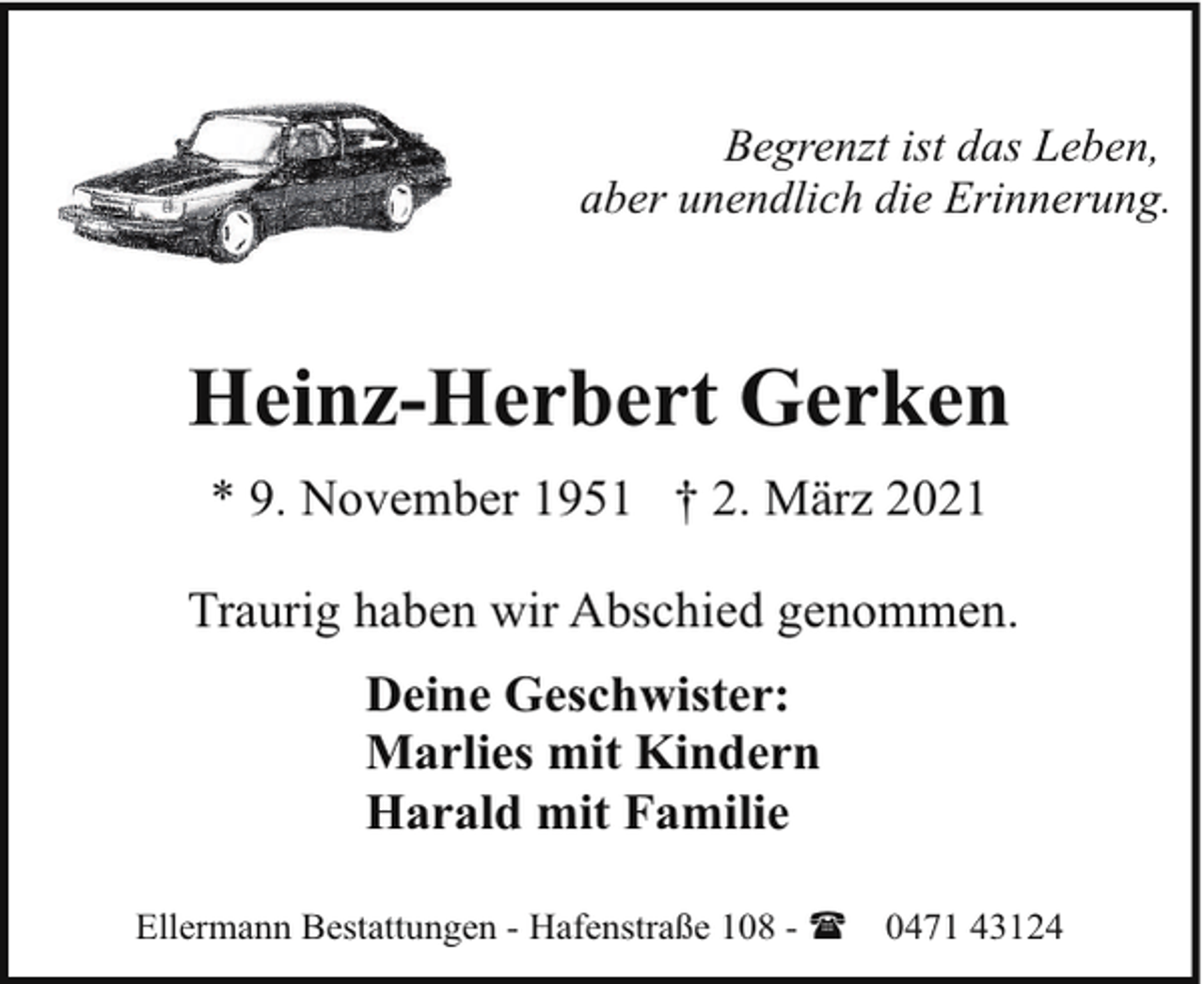 <p>Begrenzt ist das Leben,<br />aber unendlich die Erinnerung.</p><p>Heinz-Herbert Gerken<br />* 9. November 1951 † 2. März 2021<br />Traurig haben wir Abschied genommen.<br />Deine Geschwister:<br />Marlies mit Kindern<br />Harald mit Familie<br />Ellermann Bestattungen - Hafenstraße 108 - (</p><p>0471 43124</p>