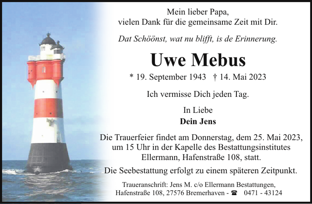 <p>Mein lieber Papa,<br />vielen Dank für die gemeinsame Zeit mit Dir.<br />Dat Schöönst, wat nu blifft, is de Erinnerung.</p><p>Uwe Mebus</p><p>* 19. September 1943 † 14. Mai 2023<br />Ich vermisse Dich jeden Tag.<br />In Liebe<br />Dein Jens<br />Die Trauerfeier findet am Donnerstag, dem 25. Mai 2023,<br />um 15 Uhr in der Kapelle des Bestattungsinstitutes<br />Ellermann, Hafenstraße 108, statt.<br />Die Seebestattung erfolgt zu einem späteren Zeitpunkt.<br />Traueranschrift: Jens M. c/o Ellermann Bestattungen,<br />Hafenstraße 108, 27576 Bremerhaven - ( 0471 - 43124</p>