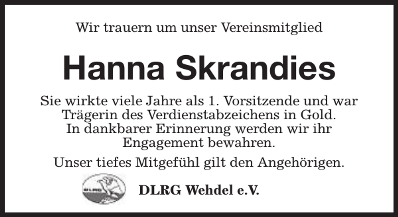 <p>Wir trauern um unser Vereinsmitglied</p><p>Hanna Skrandies<br />Sie wirkte viele Jahre als 1. Vorsitzende und war<br />Trägerin des Verdienstabzeichens in Gold.<br />In dankbarer Erinnerung werden wir ihr<br />Engagement bewahren.<br />Unser tiefes Mitgefühl gilt den Angehörigen.<br />DLRG Wehdel e.V.</p>