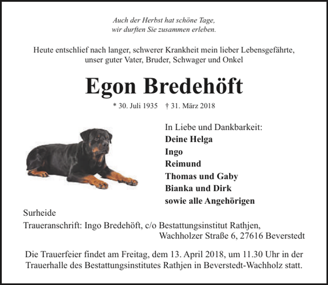 <p>Auch der Herbst hat schöne Tage,<br />wir durften Sie zusammen erleben.</p><p>Heute entschlief nach langer, schwerer Krankheit mein lieber Lebensgefährte,<br />unser guter Vater, Bruder, Schwager und Onkel</p><p>Egon Bredehöft<br />* 30. Juli 1935</p><p>† 31. März 2018</p><p>In Liebe und Dankbarkeit:<br />Deine Helga<br />Ingo<br />Reimund<br />Thomas und Gaby<br />Bianka und Dirk<br />sowie alle Angehörigen<br />Surheide<br />Traueranschrift: Ingo Bredehöft, c/o Bestattungsinstitut Rathjen,<br />Wachholzer Straße 6, 27616 Beverstedt<br />Die Trauerfeier findet am Freitag, dem 13. April 2018, um 11.30 Uhr in der<br />Trauerhalle des Bestattungsinstitutes Rathjen in Beverstedt-Wachholz statt.</p>