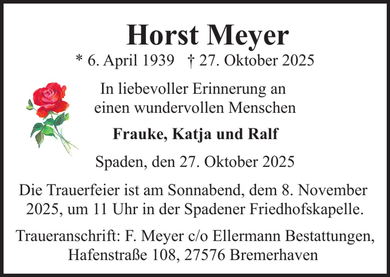 <p>Horst Meyer</p><p>* 6. April 1939 † 27. Oktober 2025<br />In liebevoller Erinnerung an<br />einen wundervollen Menschen<br />Frauke, Katja und Ralf<br />Spaden, den 27. Oktober 2025<br />Die Trauerfeier ist am Sonnabend, dem 8. November<br />2025, um 11 Uhr in der Spadener Friedhofskapelle.<br />Traueranschrift: F. Meyer c/o Ellermann Bestattungen,<br />Hafenstraße 108, 27576 Bremerhaven</p>
