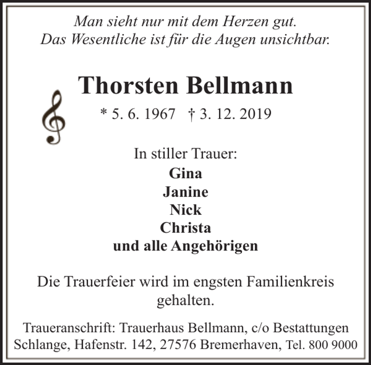 <p>Man sieht nur mit dem Herzen gut.<br />Das Wesentliche ist für die Augen unsichtbar.</p><p>Thorsten Bellmann<br />* 5. 6. 1967 † 3. 12. 2019<br />In stiller Trauer:<br />Gina<br />Janine<br />Nick<br />Christa<br />und alle Angehörigen<br />Die Trauerfeier wird im engsten Familienkreis<br />gehalten.<br />Traueranschrift: Trauerhaus Bellmann, c/o Bestattungen<br />Schlange, Hafenstr. 142, 27576 Bremerhaven, Tel. 800 9000</p>