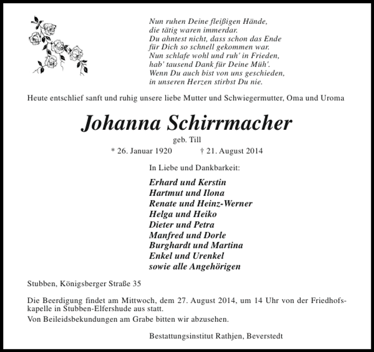 <p>Nun ruhen Deine fleißigen Hände,<br />die tätig waren immerdar.<br />Du ahntest nicht, dass schon das Ende<br />für Dich so schnell gekommen war.<br />Nun schlafe wohl und ruh' in Frieden,<br />hab' tausend Dank für Deine Müh'.<br />Wenn Du auch bist von uns geschieden,<br />in unseren Herzen stirbst Du nie.<br />Heute entschlief sanft und ruhig unsere liebe Mutter und Schwiegermutter, Oma und Uroma</p><p>Johanna Schirrmacher<br />* 26. Januar 1920</p><p>geb. Till<br />† 21. August 2014</p><p>In Liebe und Dankbarkeit:</p><p>Erhard und Kerstin<br />Hartmut und Ilona<br />Renate und Heinz-Werner<br />Helga und Heiko<br />Dieter und Petra<br />Manfred und Dorle<br />Burghardt und Martina<br />Enkel und Urenkel<br />sowie alle Angehörigen<br />Stubben, Königsberger Straße 35<br />Die Beerdigung findet am Mittwoch, dem 27. August 2014, um 14 Uhr von der Friedhofskapelle in Stubben-Elfershude aus statt.<br />Von Beileidsbekundungen am Grabe bitten wir abzusehen.<br />Bestattungsinstitut Rathjen, Beverstedt</p>