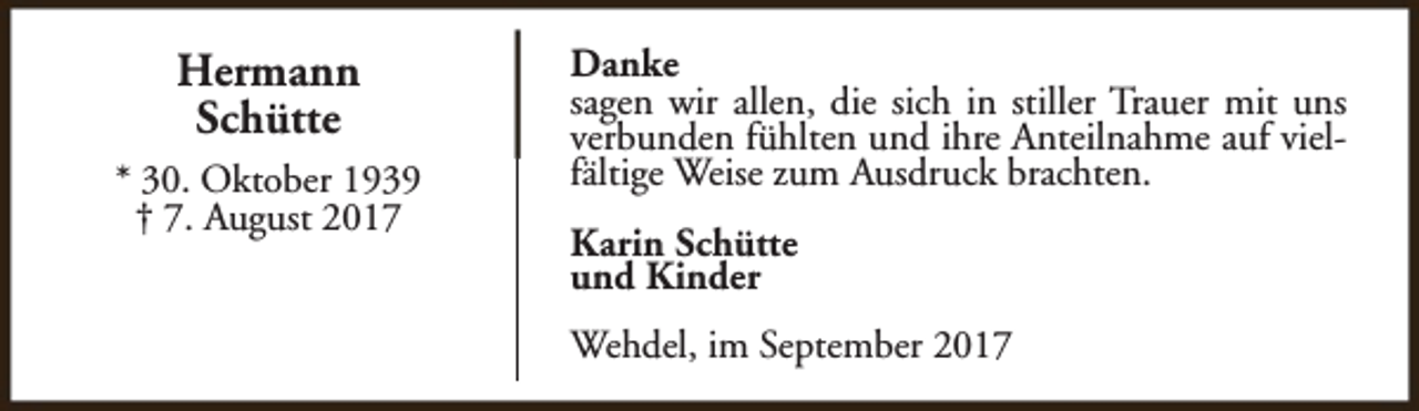 <p>Hermann<br />Schütte<br />* 30. Oktober 1939<br />† 7. August 2017</p><p>Danke<br />sagen wir allen, die sich in stiller Trauer mit uns<br />verbunden fühlten und ihre Anteilnahme auf vielfältige Weise zum Ausdruck brachten.<br />Karin Schütte<br />und Kinder<br />Wehdel, im September 2017</p>