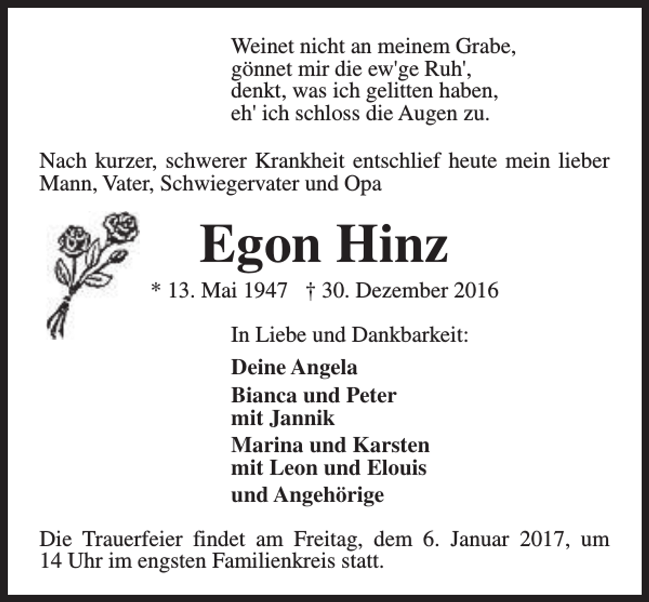 <p>Weinet nicht an meinem Grabe,<br />gönnet mir die ew'ge Ruh',<br />denkt, was ich gelitten haben,<br />eh' ich schloss die Augen zu.<br />Nach kurzer, schwerer Krankheit entschlief heute mein lieber<br />Mann, Vater, Schwiegervater und Opa</p><p>Egon Hinz</p><p>* 13. Mai 1947 † 30. Dezember 2016<br />In Liebe und Dankbarkeit:<br />Deine Angela<br />Bianca und Peter<br />mit Jannik<br />Marina und Karsten<br />mit Leon und Elouis<br />und Angehörige<br />Die Trauerfeier findet am Freitag, dem 6. Januar 2017, um<br />14 Uhr im engsten Familienkreis statt.</p>
