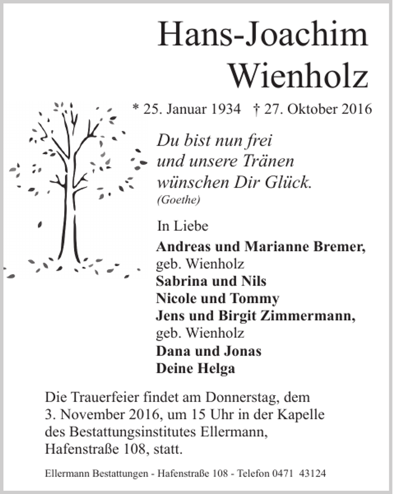 <p>Hans-Joachim<br />Wienholz</p><p>* 25. Januar 1934 † 27. Oktober 2016</p><p>Du bist nun frei<br />und unsere Tränen<br />wünschen Dir Glück.</p><p>(Goethe)</p><p>In Liebe<br />Andreas und Marianne Bremer,<br />geb. Wienholz<br />Sabrina und Nils<br />Nicole und Tommy<br />Jens und Birgit Zimmermann,<br />geb. Wienholz<br />Dana und Jonas<br />Deine Helga<br />Die Trauerfeier findet am Donnerstag, dem<br />3. November 2016, um 15 Uhr in der Kapelle<br />des Bestattungsinstitutes Ellermann,<br />Hafenstraße 108, statt.<br />Ellermann Bestattungen - Hafenstraße 108 - Telefon 0471 43124</p>