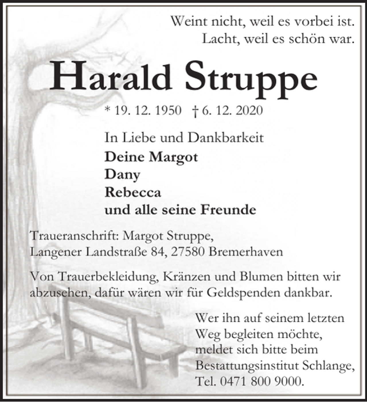 <p>Weint nicht, weil es vorbei ist.<br />Lacht, weil es schön war.</p><p>Harald Struppe<br />* 19. 12. 1950 † 6. 12. 2020</p><p>In Liebe und Dankbarkeit<br />Deine Margot<br />Dany<br />Rebecca<br />und alle seine Freunde<br />Traueranschrift: Margot Struppe,<br />Langener Landstraße 84, 27580 Bremerhaven<br />Von Trauerbekleidung, Kränzen und Blumen bitten wir<br />abzusehen, dafür wären wir für Geldspenden dankbar.<br />Wer ihn auf seinem letzten<br />Weg begleiten möchte,<br />meldet sich bitte beim<br />Bestattungsinstitut Schlange,<br />Tel. 0471 800 9000.</p>