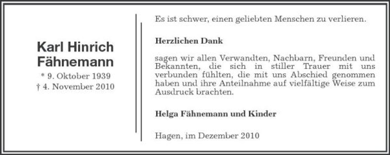 <p>Es ist schwer, einen geliebten Menschen zu verlieren.</p><p>Karl Hinrich Fähnemann<br />* 9. Oktober 1939 † 4. November 2010</p><p>Herzlichen Dank sagen wir allen Verwandten, Nachbarn, Freunden und Bekannten, die sich in stiller Trauer mit uns verbunden fühlten, die mit uns Abschied genommen haben und ihre Anteilnahme auf vielfältige Weise zum Ausdruck brachten. Helga Fähnemann und Kinder Hagen, im Dezember 2010</p>