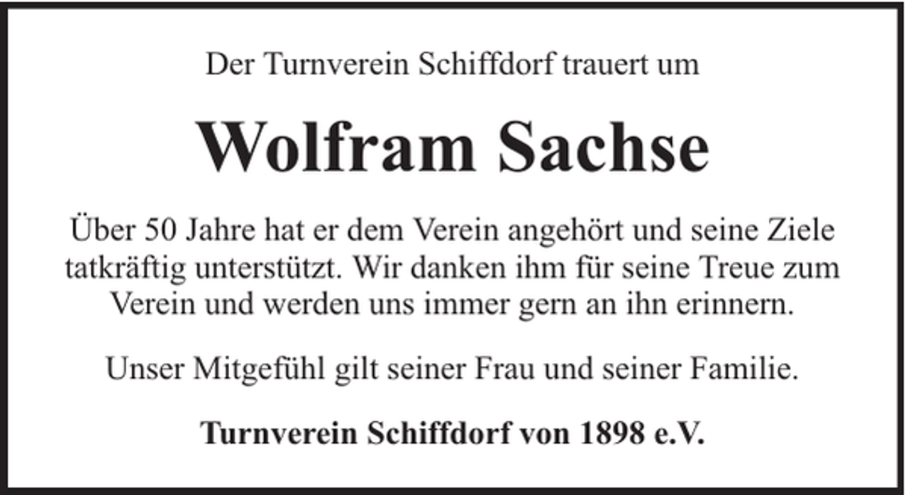 <p>Der Turnverein Schiffdorf trauert um</p><p>Wolfram Sachse<br />Über 50 Jahre hat er dem Verein angehört und seine Ziele<br />tatkräftig unterstützt. Wir danken ihm für seine Treue zum<br />Verein und werden uns immer gern an ihn erinnern.<br />Unser Mitgefühl gilt seiner Frau und seiner Familie.<br />Turnverein Schiffdorf von 1898 e.V.</p>