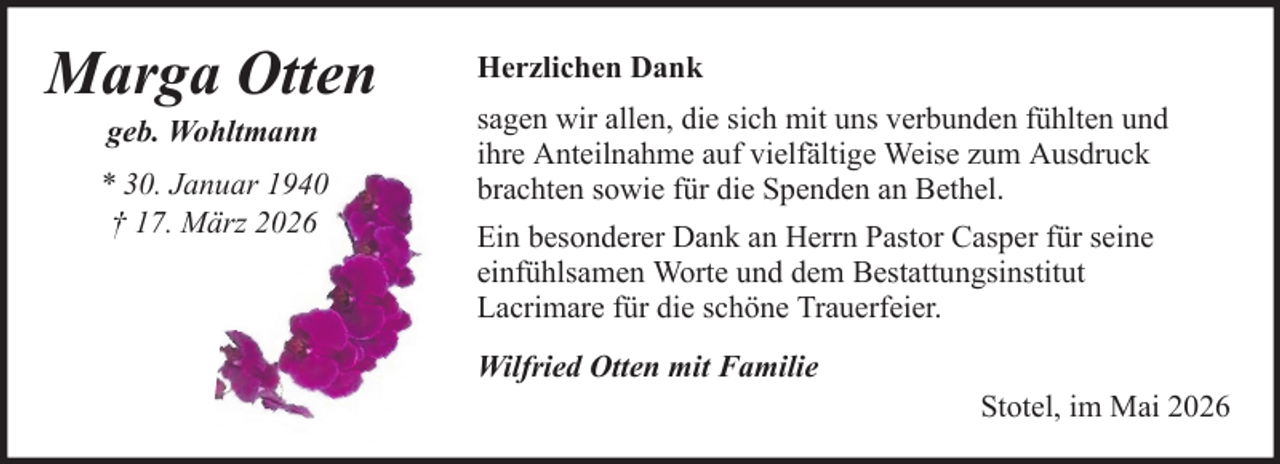 <p>Marga Otten<br />geb. Wohltmann<br />* 30. Januar 1940<br />† 17. März 2026</p>
<p>Herzlichen Dank<br />sagen wir allen, die sich mit uns verbunden fühlten und<br />ihre Anteilnahme auf vielfältige Weise zum Ausdruck<br />brachten sowie für die Spenden an Bethel.<br />Ein besonderer Dank an Herrn Pastor Casper für seine<br />einfühlsamen Worte und dem Bestattungsinstitut<br />Lacrimare für die schöne Trauerfeier.<br />Wilfried Otten mit Familie<br />Stotel, im Mai 2026</p>