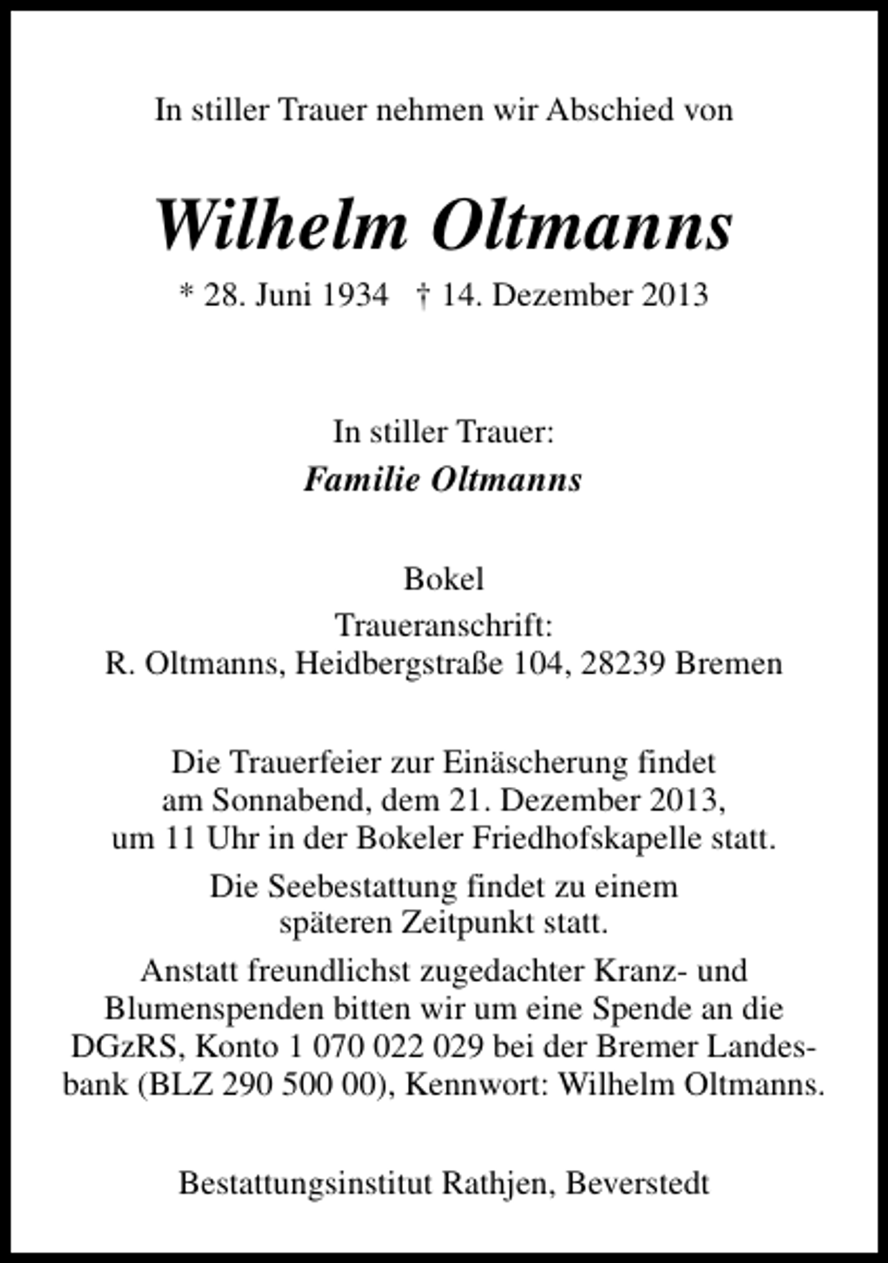 <p>In stiller Trauer nehmen wir Abschied von</p><p>Wilhelm Oltmanns<br />* 28. Juni 1934 † 14. Dezember 2013</p><p>In stiller Trauer:</p><p>Familie Oltmanns<br />Bokel<br />Traueranschrift:<br />R. Oltmanns, Heidbergstraße 104, 28239 Bremen<br />Die Trauerfeier zur Einäscherung findet<br />am Sonnabend, dem 21. Dezember 2013,<br />um 11 Uhr in der Bokeler Friedhofskapelle statt.<br />Die Seebestattung findet zu einem<br />späteren Zeitpunkt statt.<br />Anstatt freundlichst zugedachter Kranz- und<br />Blumenspenden bitten wir um eine Spende an die<br />DGzRS, Konto 1 0722 029 bei der Bremer Landesbank (BLZ 290 5), Kennwort: Wilhelm Oltmanns.<br />Bestattungsinstitut Rathjen, Beverstedt</p>