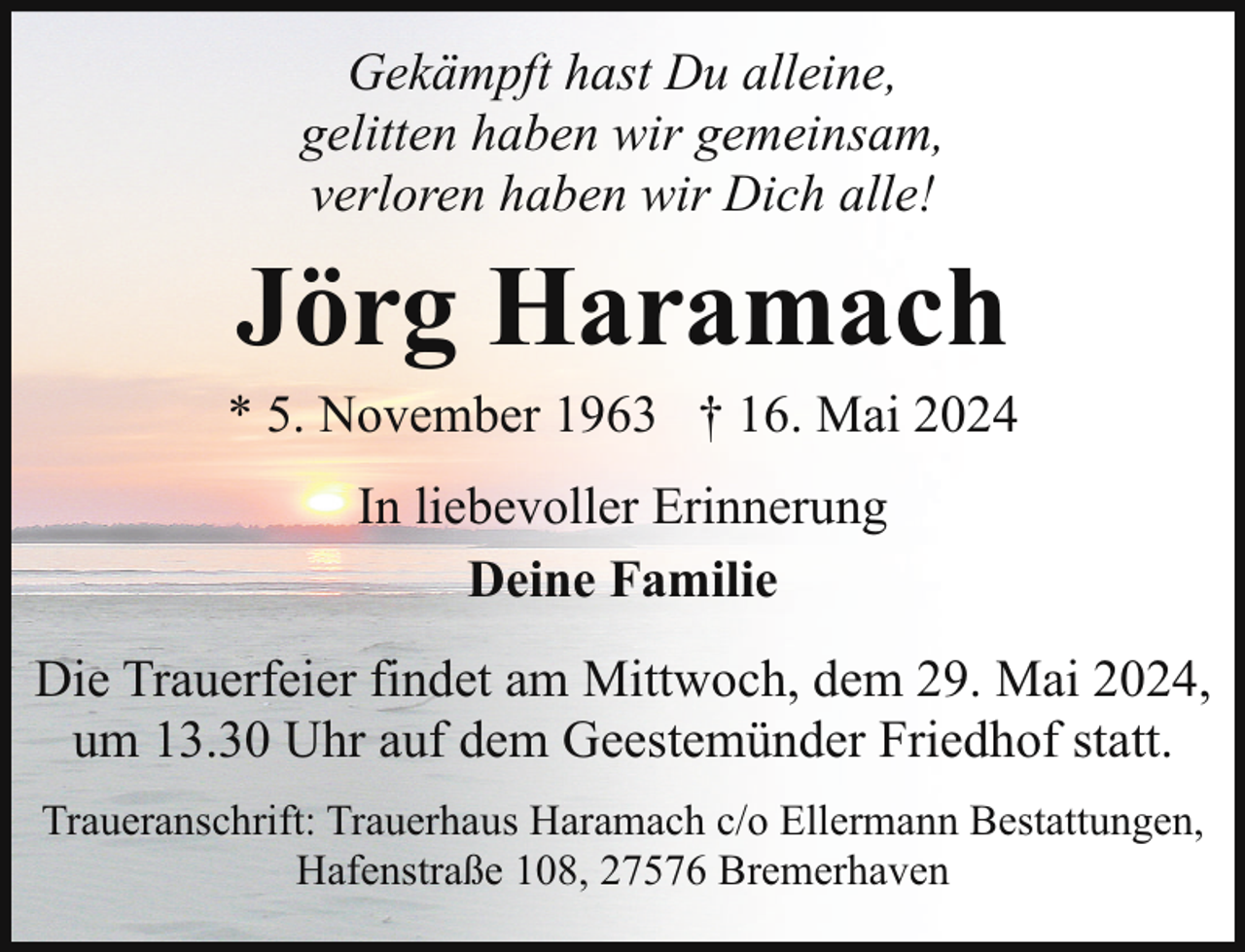<p>Gekämpft hast Du alleine,<br />gelitten haben wir gemeinsam,<br />verloren haben wir Dich alle!</p><p>Jörg Haramach</p><p>* 5. November 1963 † 16. Mai 2024<br />In liebevoller Erinnerung<br />Deine Familie<br />Die Trauerfeier findet am Mittwoch, dem 29. Mai 2024,<br />um 13.30 Uhr auf dem Geestemünder Friedhof statt.<br />Traueranschrift: Trauerhaus Haramach c/o Ellermann Bestattungen,<br />Hafenstraße 108, 27576 Bremerhaven</p>