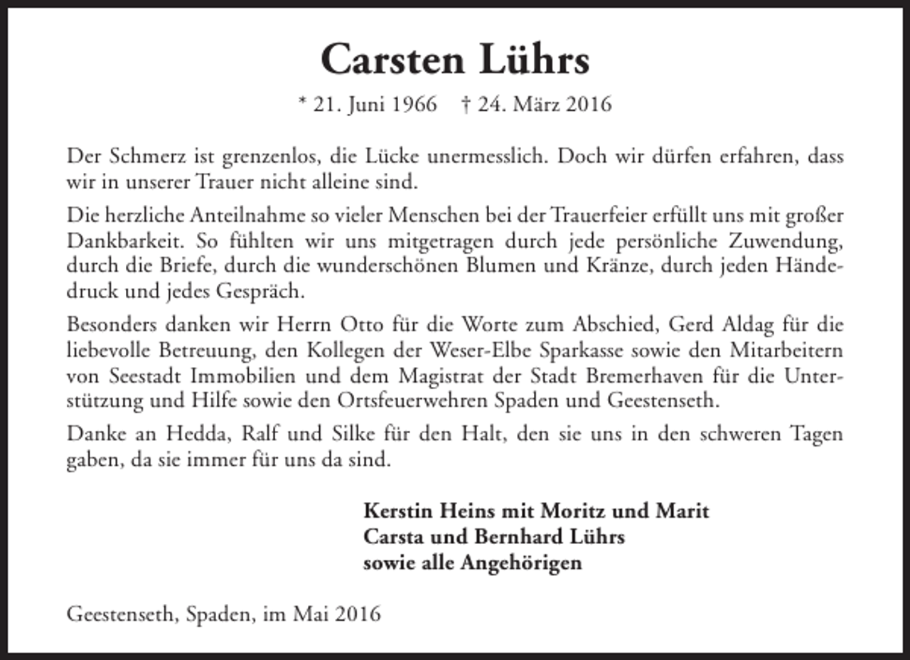 <p>Carsten Lührs<br />* 21. Juni 1966</p><p>† 24. März 2016</p><p>Der Schmerz ist grenzenlos, die Lücke unermesslich. Doch wir dürfen erfahren, dass<br />wir in unserer Trauer nicht alleine sind.<br />Die herzliche Anteilnahme so vieler Menschen bei der Trauerfeier erfüllt uns mit großer<br />Dankbarkeit. So fühlten wir uns mitgetragen durch jede persönliche Zuwendung,<br />durch die Briefe, durch die wunderschönen Blumen und Kränze, durch jeden Händedruck und jedes Gespräch.<br />Besonders danken wir Herrn Otto für die Worte zum Abschied, Gerd Aldag für die<br />liebevolle Betreuung, den Kollegen der Weser-Elbe Sparkasse sowie den Mitarbeitern<br />von Seestadt Immobilien und dem Magistrat der Stadt Bremerhaven für die Unterstützung und Hilfe sowie den Ortsfeuerwehren Spaden und Geestenseth.<br />Danke an Hedda, Ralf und Silke für den Halt, den sie uns in den schweren Tagen<br />gaben, da sie immer für uns da sind.<br />Kerstin Heins mit Moritz und Marit<br />Carsta und Bernhard Lührs<br />sowie alle Angehörigen<br />Geestenseth, Spaden, im Mai 2016</p>