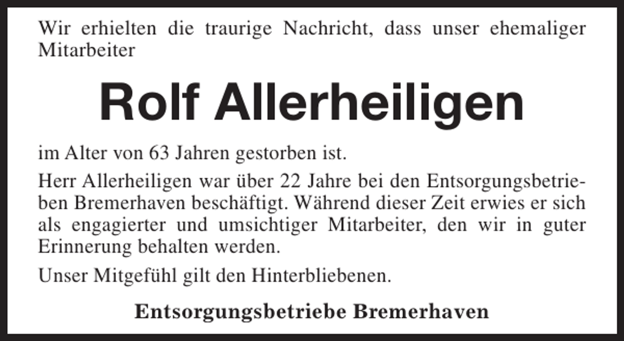 <p>Wir erhielten die traurige Nachricht, dass unser ehemaliger<br />Mitarbeiter</p><p>Rolf Allerheiligen</p><p>im Alter von 63 Jahren gestorben ist.<br />Herr Allerheiligen war über 22 Jahre bei den Entsorgungsbetrieben Bremerhaven beschäftigt. Während dieser Zeit erwies er sich<br />als engagierter und umsichtiger Mitarbeiter, den wir in guter<br />Erinnerung behalten werden.<br />Unser Mitgefühl gilt den Hinterbliebenen.<br />Entsorgungsbetriebe Bremerhaven</p>