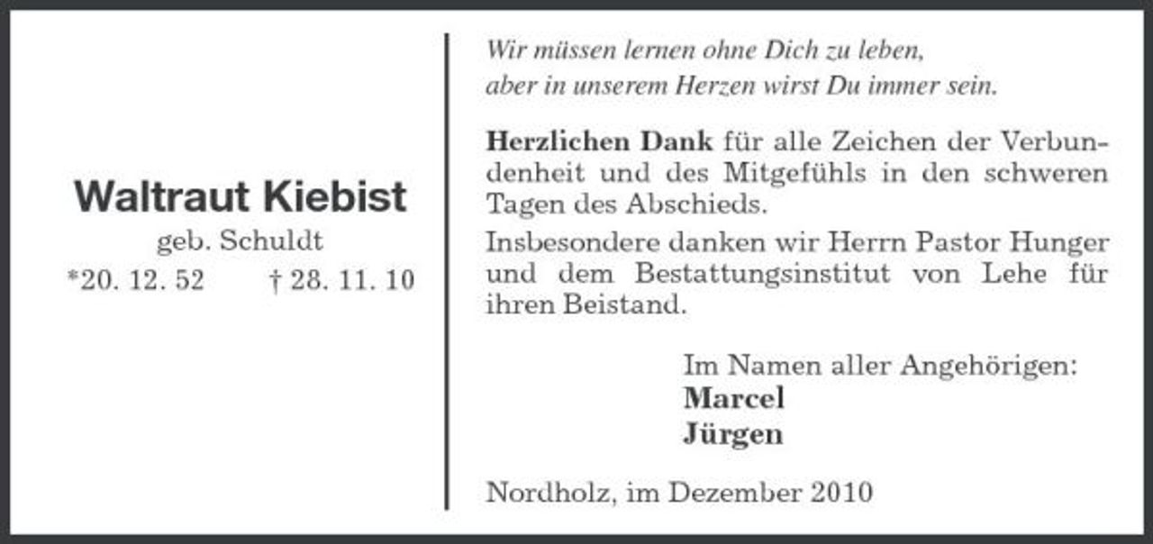 <p>Waltraut Kiebist<br />geb. Schuldt<br />*20. 12. 52 † 28. 11. 10</p><p>Wir müssen lernen ohne Dich zu leben,<br />aber in unserem Herzen wirst Du immer sein.<br />Herzlichen Dank für alle Zeichen der Verbundenheit und des Mitgefühls in den schweren Tagen des Abschieds.<br />Insbesondere danken wir Herrn Pastor Hunger und dem Bestattungsinstitut von Lehe für<br />ihren Beistand.<br />Im Namen aller Angehörigen:<br />Marcel<br />Jürgen<br />Nordholz, im Dezember 2010</p>