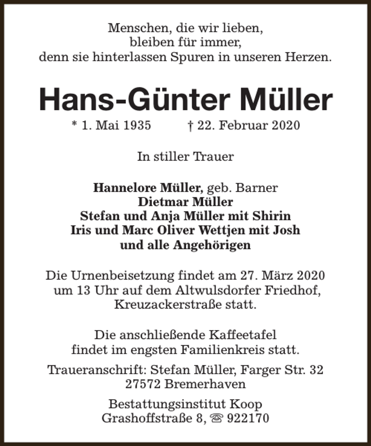 <p>Menschen, die wir lieben,<br />bleiben für immer,<br />denn sie hinterlassen Spuren in unseren Herzen.</p><p>Hans-Günter Müller<br />* 1. Mai 1935</p><p>† 22. Februar 2020</p><p>In stiller Trauer<br />Hannelore Müller, geb. Barner<br />Dietmar Müller<br />Stefan und Anja Müller mit Shirin<br />Iris und Marc Oliver Wettjen mit Josh<br />und alle Angehörigen<br />Die Urnenbeisetzung findet am 27. März 2020<br />um 13 Uhr auf dem Altwulsdorfer Friedhof,<br />Kreuzackerstraße statt.<br />Die anschließende Kaffeetafel<br />findet im engsten Familienkreis statt.<br />Traueranschrift: Stefan Müller, Farger Str. 37572 Bremerhaven<br />Bestattungsinstitut Koop<br />Grashoffstraße 8, s 922170</p>