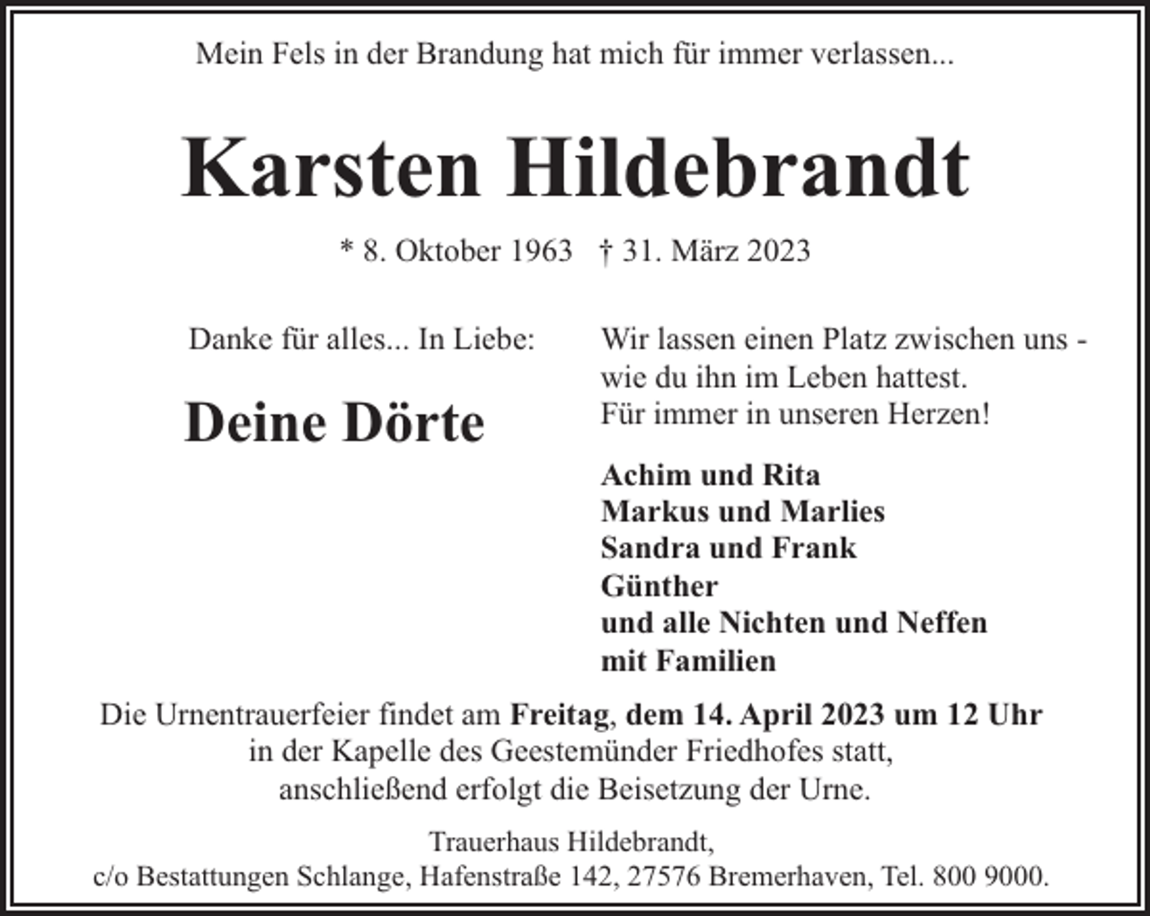 <p>Mein Fels in der Brandung hat mich für immer verlassen...</p><p>Karsten Hildebrandt<br />* 8. Oktober 1963 † 31. März 2023<br />Danke für alles... In Liebe:</p><p>Deine Dörte</p><p>Wir lassen einen Platz zwischen uns wie du ihn im Leben hattest.<br />Für immer in unseren Herzen!<br />Achim und Rita<br />Markus und Marlies<br />Sandra und Frank<br />Günther<br />und alle Nichten und Neffen<br />mit Familien</p><p>Die Urnentrauerfeier findet am Freitag, dem 14. April 2023 um 12 Uhr<br />in der Kapelle des Geestemünder Friedhofes statt,<br />anschließend erfolgt die Beisetzung der Urne.<br />Trauerhaus Hildebrandt,<br />c/o Bestattungen Schlange, Hafenstraße 142, 27576 Bremerhaven, Tel. 800 9000.</p>