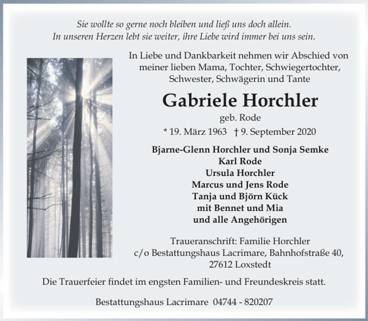 <p>Sie wollte so gerne noch bleiben und ließ uns doch allein.<br />In unseren Herzen lebt sie weiter, ihre Liebe wird immer bei uns sein.<br />In Liebe und Dankbarkeit nehmen wir Abschied von<br />meiner lieben Mama, Tochter, Schwiegertochter,<br />Schwester, Schwägerin und Tante</p>
<p>Gabriele Horchler<br />geb. Rode</p>
<p>* 19. März 1963 † 9. September 2020<br />Bjarne-Glenn Horchler und Sonja Semke<br />Karl Rode<br />Ursula Horchler<br />Marcus und Jens Rode<br />Tanja und Björn Kück<br />mit Bennet und Mia<br />und alle Angehörigen<br />Traueranschrift: Familie Horchler<br />c/o Bestattungshaus Lacrimare, Bahnhofstraße 40,<br />27612 Loxstedt<br />Die Trauerfeier findet im engsten Familien- und Freundeskreis statt.<br />Bestattungshaus Lacrimare 04744 - 820207</p>