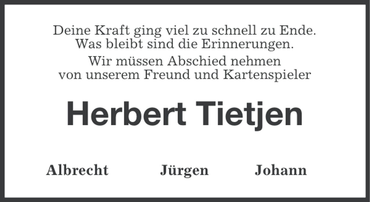 <p>Deine Kraft ging viel zu schnell zu Ende.<br />Was bleibt sind die Erinnerungen.<br />Wir müssen Abschied nehmen<br />von unserem Freund und Kartenspieler</p><p>Herbert Tietjen<br />Albrecht</p><p>Jürgen</p><p>Johann</p>