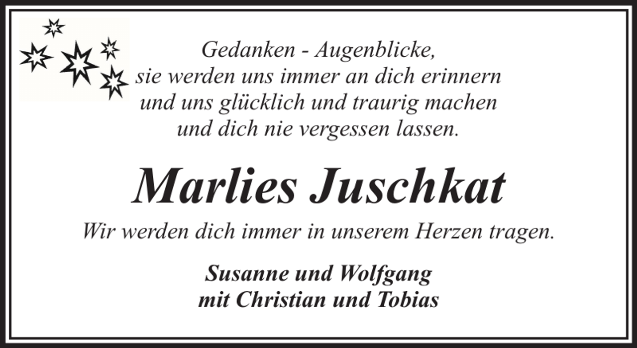 <p>Gedanken - Augenblicke,<br />sie werden uns immer an dich erinnern<br />und uns glücklich und traurig machen<br />und dich nie vergessen lassen.</p><p>Marlies Juschkat</p><p>Wir werden dich immer in unserem Herzen tragen.<br />Susanne und Wolfgang<br />mit Christian und Tobias</p>