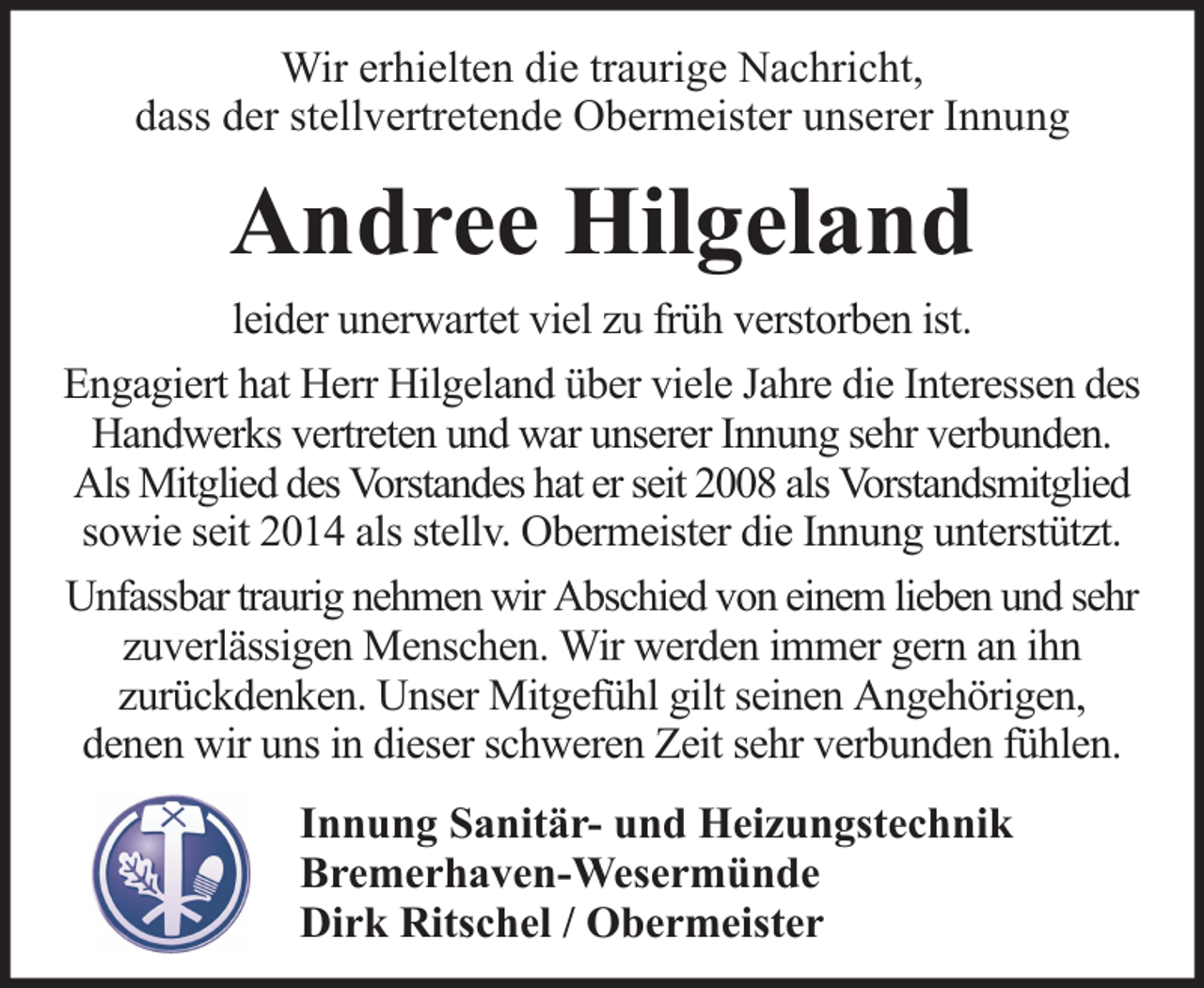 <p>Wir erhielten die traurige Nachricht,<br />dass der stellvertretende Obermeister unserer Innung</p><p>Andree Hilgeland<br />leider unerwartet viel zu früh verstorben ist.<br />Engagiert hat Herr Hilgeland über viele Jahre die Interessen des<br />Handwerks vertreten und war unserer Innung sehr verbunden.<br />Als Mitglied des Vorstandes hat er seit 2008 als Vorstandsmitglied<br />sowie seit 2014 als stellv. Obermeister die Innung unterstützt.<br />Unfassbar traurig nehmen wir Abschied von einem lieben und sehr<br />zuverlässigen Menschen. Wir werden immer gern an ihn<br />zurückdenken. Unser Mitgefühl gilt seinen Angehörigen,<br />denen wir uns in dieser schweren Zeit sehr verbunden fühlen.<br />Innung Sanitär- und Heizungstechnik<br />Bremerhaven-Wesermünde<br />Dirk Ritschel / Obermeister</p>