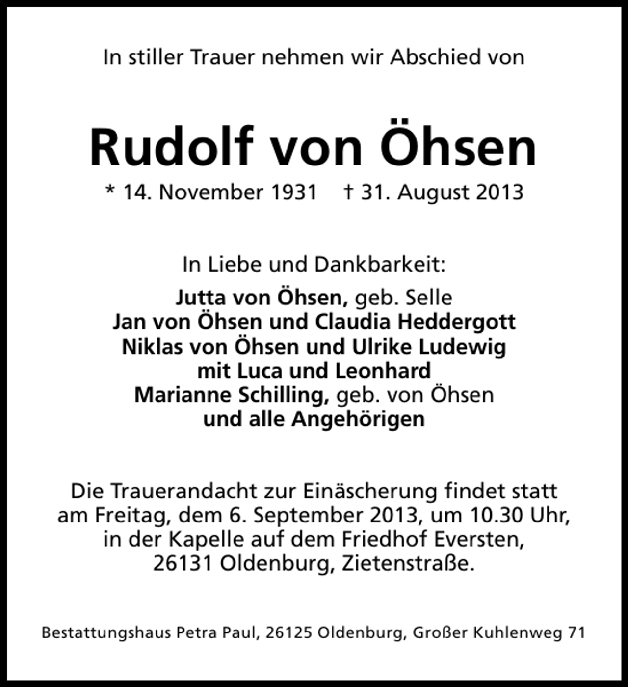 <p>In stiller Trauer nehmen wir Abschied von</p><p>Rudolf von Öhsen<br />* 14. November 1931</p><p>† 31. August 2013</p><p>In Liebe und Dankbarkeit:<br />Jutta von Öhsen, geb. Selle<br />Jan von Öhsen und Claudia Heddergott<br />Niklas von Öhsen und Ulrike Ludewig<br />mit Luca und Leonhard<br />Marianne Schilling, geb. von Öhsen<br />und alle Angehörigen<br />Die Trauerandacht zur Einäscherung findet statt<br />am Freitag, dem 6. September 2013, um 10.30 Uhr,<br />in der Kapelle auf dem Friedhof Eversten,<br />26131 Oldenburg, Zietenstraße.<br />Bestattungshaus Petra Paul, 26125 Oldenburg, Großer Kuhlenweg 71</p>