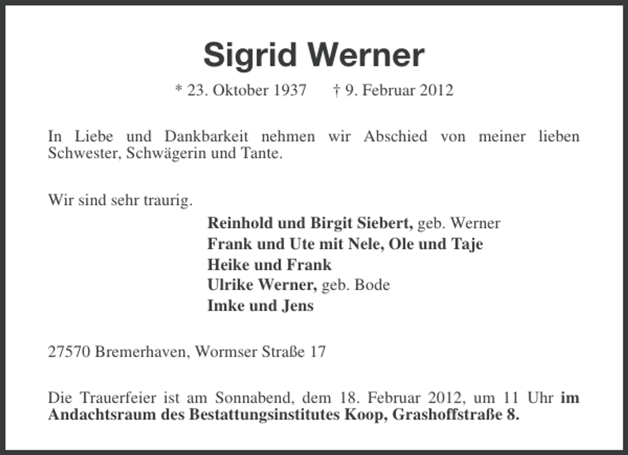 <p>Sigrid Werner<br />* 23. Oktober 1937</p><p>† 9. Februar 2012</p><p>In Liebe und Dankbarkeit nehmen wir Abschied von meiner lieben<br />Schwester, Schwägerin und Tante.<br />Wir sind sehr traurig.<br />Reinhold und Birgit Siebert, geb. Werner<br />Frank und Ute mit Nele, Ole und Taje<br />Heike und Frank<br />Ulrike Werner, geb. Bode<br />Imke und Jens<br />27570 Bremerhaven, Wormser Straße 17<br />Die Trauerfeier ist am Sonnabend, dem 18. Februar 2012, um 11 Uhr im<br />Andachtsraum des Bestattungsinstitutes Koop, Grashoffstraße 8.</p>