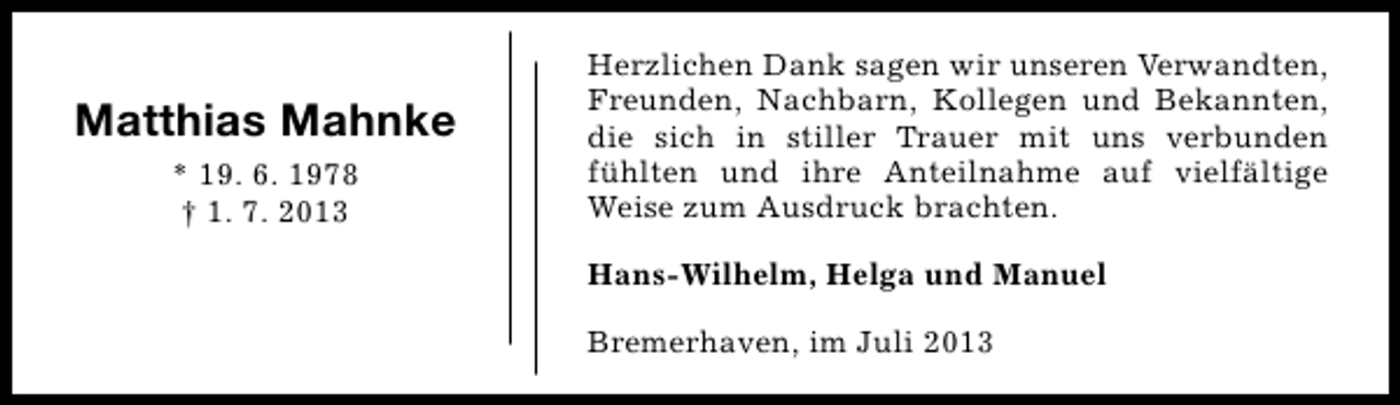 <p>Matthias Mahnke<br />* 19. 6. 1978<br />† 1. 7. 2013</p><p>Herzlichen Dank sagen wir unseren Verwandten,<br />Freunden, Nachbarn, Kollegen und Bekannten,<br />die sich in stiller Trauer mit uns verbunden<br />fühlten und ihre Anteilnahme auf vielfältige<br />Weise zum Ausdruck brachten.<br />Hans-Wilhelm, Helga und Manuel<br />Bremerhaven, im Juli 2013</p>