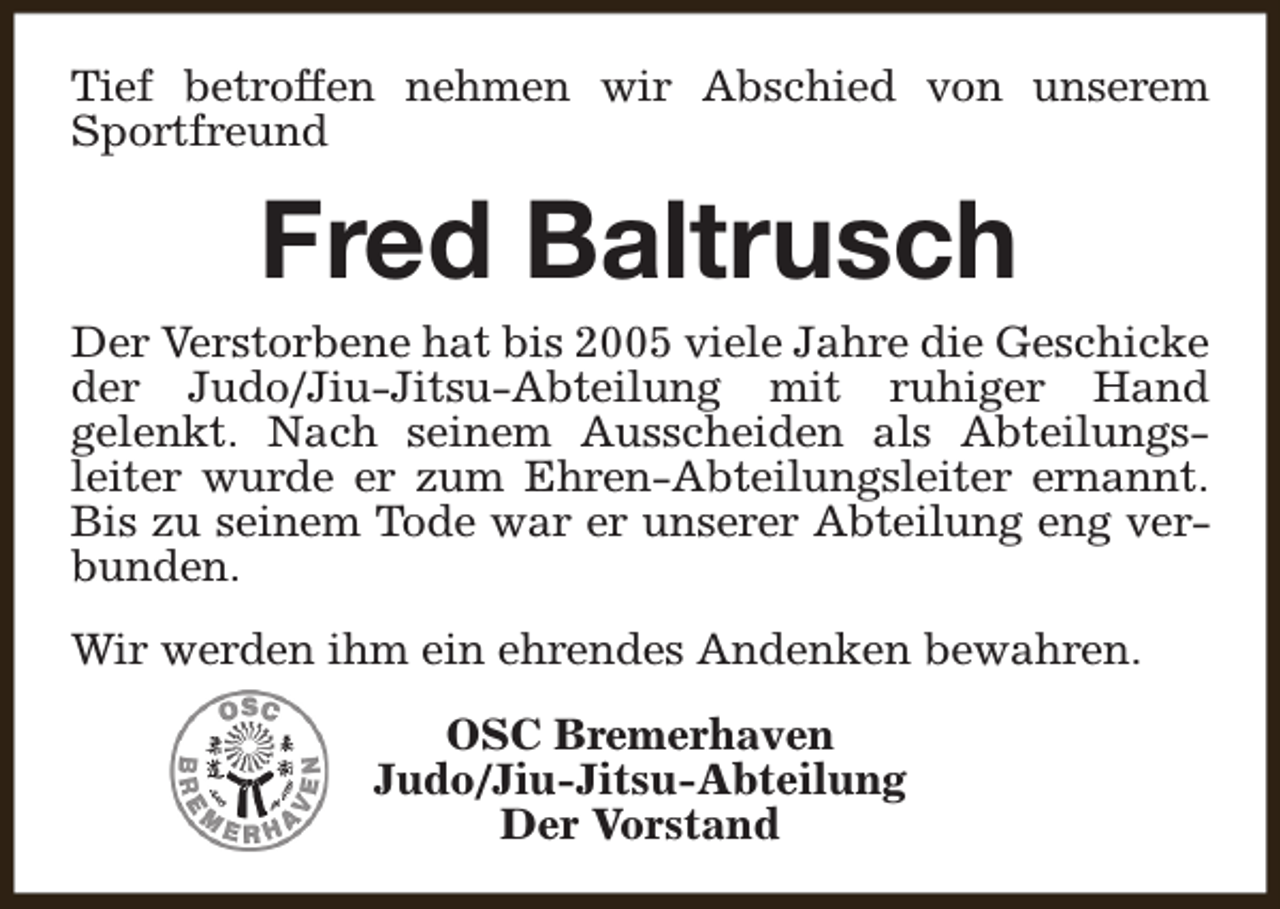 <p>Tief betroffen nehmen wir Abschied von unserem<br />Sportfreund</p><p>Fred Baltrusch</p><p>Der Verstorbene hat bis 2005 viele Jahre die Geschicke<br />der Judo/Jiu-Jitsu-Abteilung mit ruhiger Hand<br />gelenkt. Nach seinem Ausscheiden als Abteilungsleiter wurde er zum Ehren-Abteilungsleiter ernannt.<br />Bis zu seinem Tode war er unserer Abteilung eng verbunden.<br />Wir werden ihm ein ehrendes Andenken bewahren.<br />OSC Bremerhaven<br />Judo/Jiu-Jitsu-Abteilung<br />Der Vorstand</p>