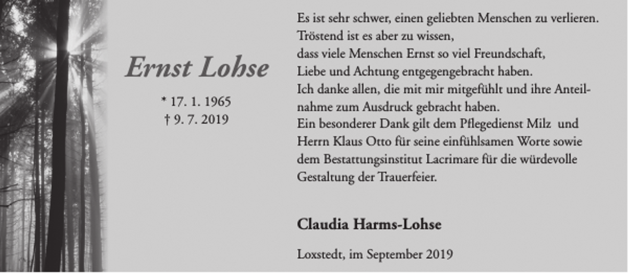 <p>Ernst Lohse<br />* 17. 1. 1965<br />† 9. 7. 2019</p><p>Es ist sehr schwer, einen geliebten Menschen zu verlieren.<br />Tröstend ist es aber zu wissen,<br />dass viele Menschen Ernst so viel Freundschaft,<br />Liebe und Achtung entgegengebracht haben.<br />Ich danke allen, die mit mir mitgefühlt und ihre Anteilnahme zum Ausdruck gebracht haben.<br />Ein besonderer Dank gilt dem Pflegedienst Milz und<br />Herrn Klaus Otto für seine einfühlsamen Worte sowie<br />dem Bestattungsinstitut Lacrimare für die würdevolle<br />Gestaltung der Trauerfeier.</p><p>Claudia Harms-Lohse<br />Loxstedt, im September 2019</p>